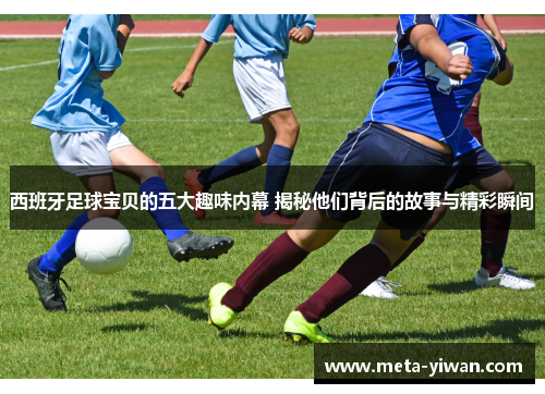 西班牙足球宝贝的五大趣味内幕 揭秘他们背后的故事与精彩瞬间