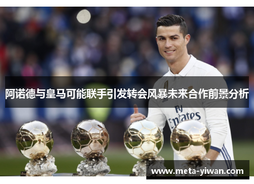 阿诺德与皇马可能联手引发转会风暴未来合作前景分析