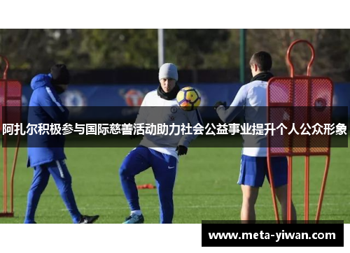 阿扎尔积极参与国际慈善活动助力社会公益事业提升个人公众形象