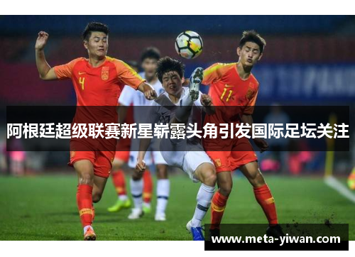 阿根廷超级联赛新星崭露头角引发国际足坛关注